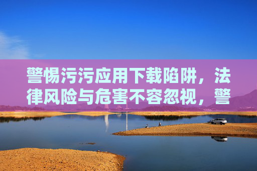 警惕污污应用下载陷阱，法律风险与危害不容忽视，警惕污污应用下载陷阱，法律风险与危害不容忽视
