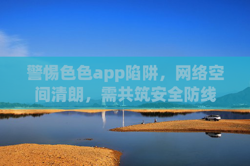 警惕色色app陷阱,网络空间清朗,需共筑安全防线 警惕色色app陷阱,网络空间清朗,需共筑安全防线
