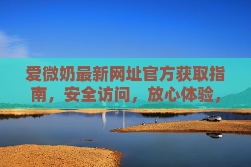 爱微奶最新网址官方获取指南，安全访问，放心体验，爱微奶最新官方网址获取指南，安全访问，放心体验