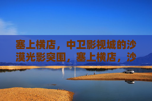 塞上横店，中卫影视城的沙漠光影突围，塞上横店，沙漠光影突围