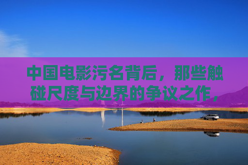 中国电影污名背后,那些触碰尺度与边界的争议之作,中国电影污名背后,触碰尺度与边界的争议 中国电影污名背后,那些触碰尺度与边界的争议之作,中国电影污名背后,触碰尺度与边界的争议