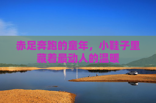 赤足奔跑的童年,小鞋子里藏着最动人的温暖 赤足奔跑的童年,小鞋子里藏着最动人的温暖