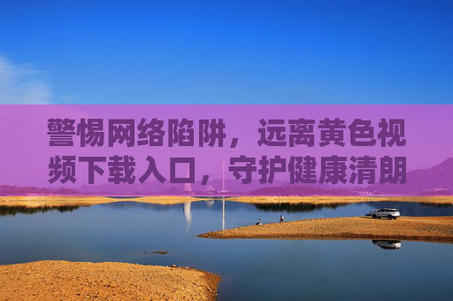警惕网络陷阱,远离黄色视频下载入口,守护健康清朗网络空间 警惕网络陷阱,远离黄色视频下载入口,守护健康清朗网络空间