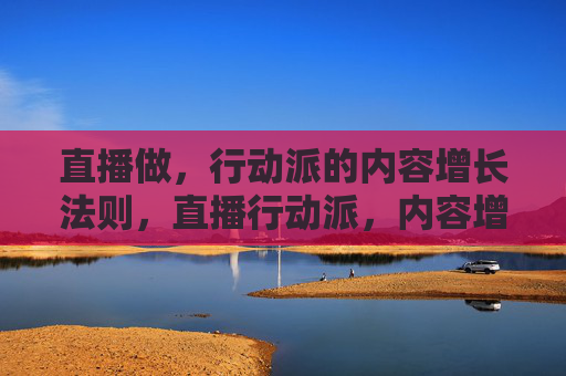 直播做,行动派的内容增长法则,直播行动派,内容增长的实战法则 直播做,行动派的内容增长法则,直播行动派,内容增长的实战法则