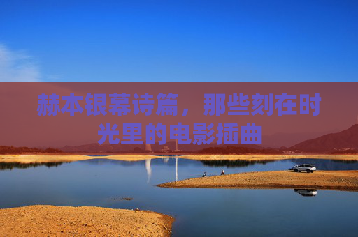 赫本银幕诗篇,那些刻在时光里的电影插曲 赫本银幕诗篇,那些刻在时光里的电影插曲