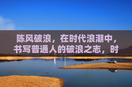 陈风破浪,在时代浪潮中,书写普通人的破浪之志,时代浪潮中普通人的破浪之志 陈风破浪,在时代浪潮中,书写普通人的破浪之志,时代浪潮中普通人的破浪之志