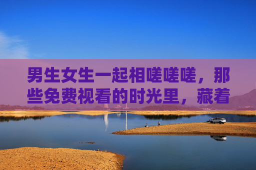 男生女生一起相嗟嗟嗟,那些免费视看的时光里,藏着我们的共同心跳,共度免费视看时光,藏着我们的心跳 男生女生一起相嗟嗟嗟,那些免费视看的时光里,藏着我们的共同心跳,共度免费视看时光,藏着我们的心跳