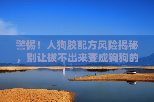 警惕!人狗胶配方风险揭秘,别让拔不出来变成狗狗的噩梦,警惕人狗胶配方,拔不出来恐成狗狗噩梦 警惕!人狗胶配方风险揭秘,别让拔不出来变成狗狗的噩梦,警惕人狗胶配方,拔不出来恐成狗狗噩梦