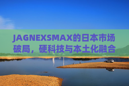 JAGNEXSMAX的日本市场破局，硬科技与本土化融合的样本，JAGNEXSMAX，日本市场破局的硬科技本土化样本