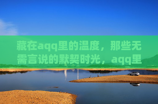 藏在aqq里的温度,那些无需言说的默契时光,aqq里的默契时光,无需言说的温度 藏在aqq里的温度,那些无需言说的默契时光,aqq里的默契时光,无需言说的温度