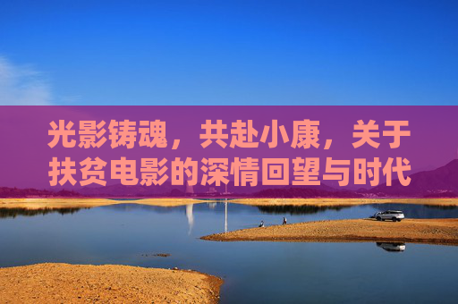 光影铸魂，共赴小康，关于扶贫电影的深情回望与时代启示，光影铸魂，扶贫电影的回望与小康启示