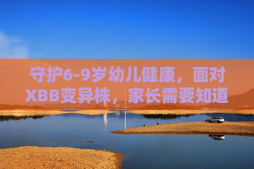 守护6-9岁幼儿健康,面对XBB变异株,家长需要知道的那些事,守护6-9岁幼儿健康,面对XBB变异株,家长需知 守护6-9岁幼儿健康,面对XBB变异株,家长需要知道的那些事,守护6-9岁幼儿健康,面对XBB变异株,家长需知