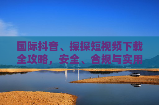 国际抖音、探探短视频下载全攻略,安全、合规与实用指南 国际抖音、探探短视频下载全攻略,安全、合规与实用指南