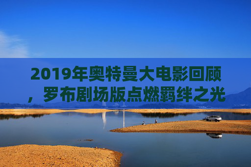 2019年奥特曼大电影回顾,罗布剧场版点燃羁绊之光 2019年奥特曼大电影回顾,罗布剧场版点燃羁绊之光