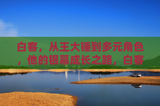 白客,从王大锤到多元角色,他的银幕成长之路,白客,从王大锤到多元角色的银幕成长 白客,从王大锤到多元角色,他的银幕成长之路,白客,从王大锤到多元角色的银幕成长