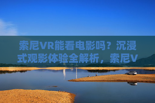 索尼VR能看电影吗?沉浸式观影体验全解析,索尼VR观影,沉浸式体验全解析 索尼VR能看电影吗?沉浸式观影体验全解析,索尼VR观影,沉浸式体验全解析