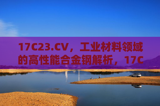 17C23.CV,工业材料领域的高性能合金钢解析,17C23.CV,工业材料高性能合金钢解析 17C23.CV,工业材料领域的高性能合金钢解析,17C23.CV,工业材料高性能合金钢解析