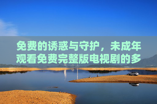 免费的诱惑与守护,未成年观看免费完整版电视剧的多维审视,免费诱惑与未成年守护,免费完整版电视剧观看的多维审视 免费的诱惑与守护,未成年观看免费完整版电视剧的多维审视,免费诱惑与未成年守护,免费完整版电视剧观看的多维审视