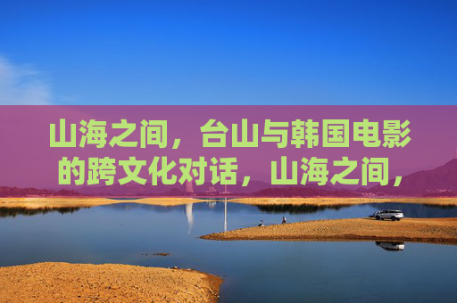 山海之间，台山与韩国电影的跨文化对话，山海之间，台山与韩国电影的跨文化对话