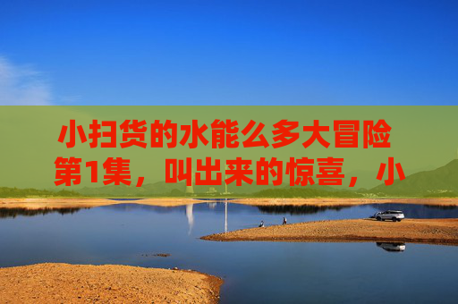 小扫货的水能么多大冒险 第1集，叫出来的惊喜，小扫货的水能么多大冒险第1集，叫出来的惊喜