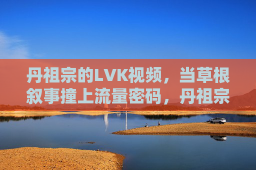 丹祖宗的LVK视频,当草根叙事撞上流量密码,丹祖宗LVK视频,草根叙事撞上流量密码 丹祖宗的LVK视频,当草根叙事撞上流量密码,丹祖宗LVK视频,草根叙事撞上流量密码