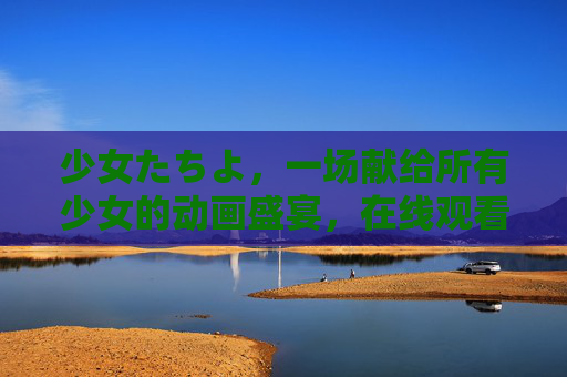 少女たちよ,一场献给所有少女的动画盛宴,在线观看指南,少女たちよ,献给所有少女的动画盛宴在线观看指南 少女たちよ,一场献给所有少女的动画盛宴,在线观看指南,少女たちよ,献给所有少女的动画盛宴在线观看指南