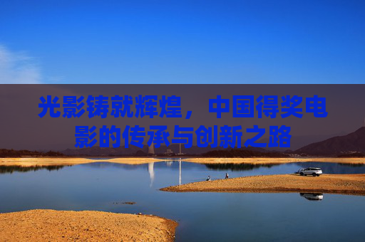 光影铸就辉煌,中国得奖电影的传承与创新之路 光影铸就辉煌,中国得奖电影的传承与创新之路