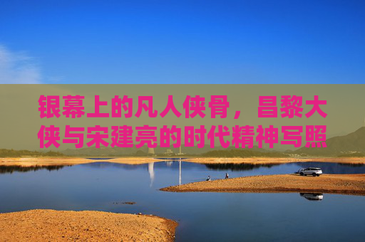银幕上的凡人侠骨,昌黎大侠与宋建亮的时代精神写照,银幕凡人侠骨,昌黎大侠与宋建亮的时代精神 银幕上的凡人侠骨,昌黎大侠与宋建亮的时代精神写照,银幕凡人侠骨,昌黎大侠与宋建亮的时代精神