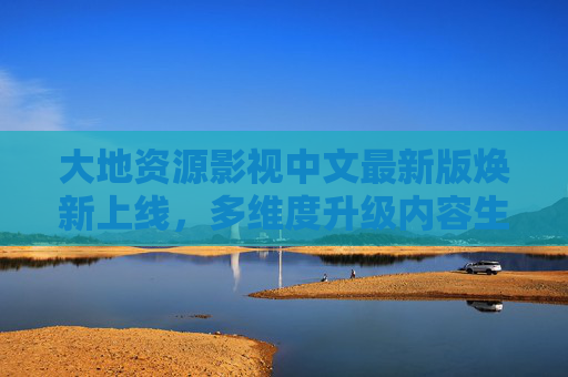 大地资源影视中文最新版焕新上线，多维度升级内容生态，探索自然与人文的深度联结