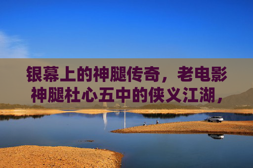 银幕上的神腿传奇,老电影神腿杜心五中的侠义江湖,老电影神腿杜心五,银幕侠义江湖传奇 银幕上的神腿传奇,老电影神腿杜心五中的侠义江湖,老电影神腿杜心五,银幕侠义江湖传奇