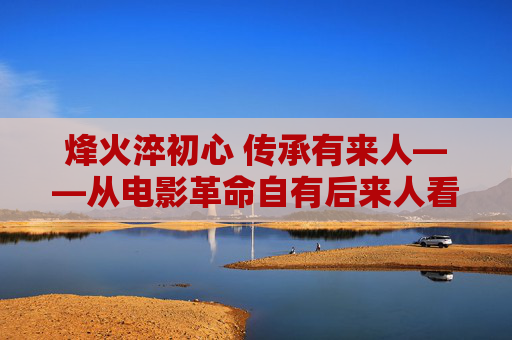 烽火淬初心 传承有来人——从电影革命自有后来人看红色精神的赓续，烽火淬初心 赓续有来人