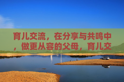 育儿交流,在分享与共鸣中,做更从容的父母,育儿交流,在分享共鸣中,做更从容的父母 育儿交流,在分享与共鸣中,做更从容的父母,育儿交流,在分享共鸣中,做更从容的父母