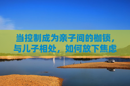 当控制成为亲子间的枷锁,与儿子相处,如何放下焦虑,拥抱成长? 当控制成为亲子间的枷锁,与儿子相处,如何放下焦虑,拥抱成长?