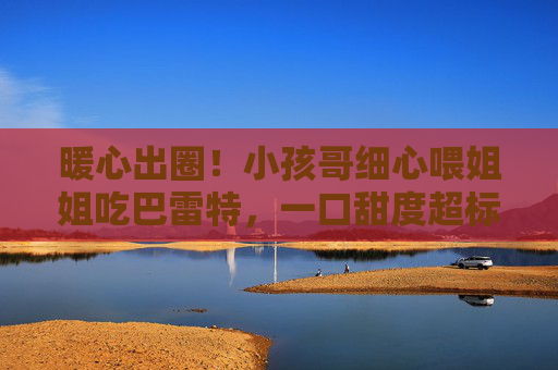 暖心出圈!小孩哥细心喂姐姐吃巴雷特,一口甜度超标,网友,被这口奶嗝甜到了,暖心出圈!小孩哥喂姐姐巴雷特,奶嗝甜度超标甜翻网友 暖心出圈!小孩哥细心喂姐姐吃巴雷特,一口甜度超标,网友,被这口奶嗝甜到了,暖心出圈!小孩哥喂姐姐巴雷特,奶嗝甜度超标甜翻网友