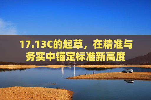 17.13C的起草,在精准与务实中锚定标准新高度 17.13C的起草,在精准与务实中锚定标准新高度