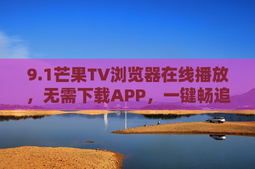 9.1芒果TV浏览器在线播放,无需下载APP,一键畅追热门综艺与影视剧,芒果TV浏览器在线播放,无需下载APP,一键畅追热门综艺与影视剧 9.1芒果TV浏览器在线播放,无需下载APP,一键畅追热门综艺与影视剧,芒果TV浏览器在线播放,无需下载APP,一键畅追热门综艺与影视剧