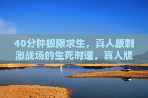 40分钟极限求生,真人版刺激战场的生死时速,真人版刺激战场,40分钟极限生死时速 40分钟极限求生,真人版刺激战场的生死时速,真人版刺激战场,40分钟极限生死时速