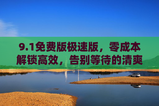 9.1免费版极速版,零成本解锁高效,告别等待的清爽体验! 9.1免费版极速版,零成本解锁高效,告别等待的清爽体验!