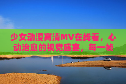 少女动漫高清MV在线看，心动治愈的视觉盛宴，每一帧都是壁纸大片，少女动漫高清MV，心动治愈的壁纸级视觉盛宴