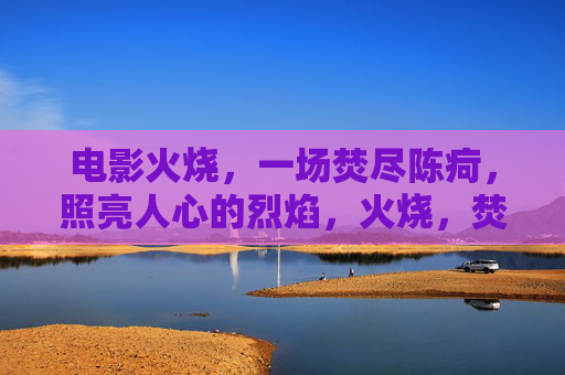 电影火烧，一场焚尽陈疴，照亮人心的烈焰，火烧，焚尽陈疴，照亮人心的烈焰