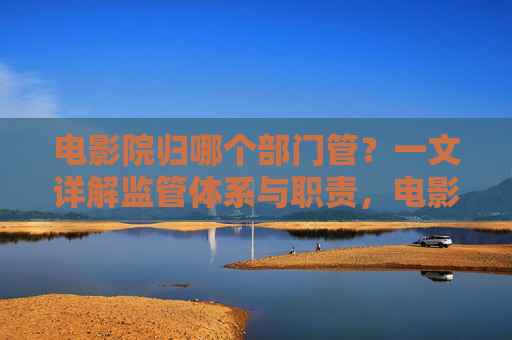 电影院归哪个部门管?一文详解监管体系与职责,电影院监管体系与职责详解 电影院归哪个部门管?一文详解监管体系与职责,电影院监管体系与职责详解