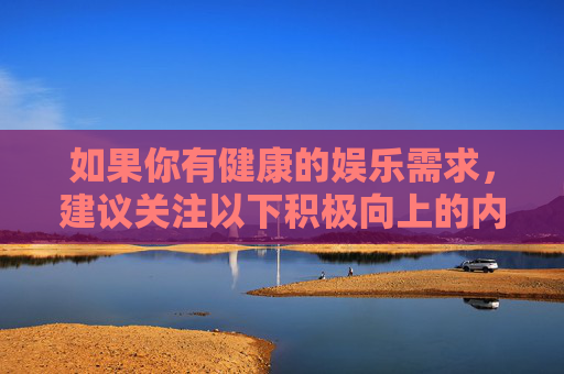 如果你有健康的娱乐需求,建议关注以下积极向上的内容方向,健康娱乐,关注积极向上的内容方向 如果你有健康的娱乐需求,建议关注以下积极向上的内容方向,健康娱乐,关注积极向上的内容方向