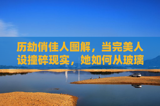历劫俏佳人图解,当完美人设撞碎现实,她如何从玻璃美人炼成钢铁玫瑰?完美人设撞碎现实,玻璃美人炼成钢铁玫瑰 历劫俏佳人图解,当完美人设撞碎现实,她如何从玻璃美人炼成钢铁玫瑰?完美人设撞碎现实,玻璃美人炼成钢铁玫瑰