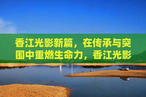 香江光影新篇,在传承与突围中重燃生命力,香江光影,传承突围焕新篇 香江光影新篇,在传承与突围中重燃生命力,香江光影,传承突围焕新篇