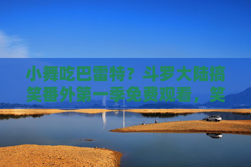 小舞吃巴雷特？斗罗大陆搞笑番外第一季免费观看，笑到打鸣！小舞吃巴雷特！斗罗大陆搞笑番外第一季免费观看，笑到打鸣！