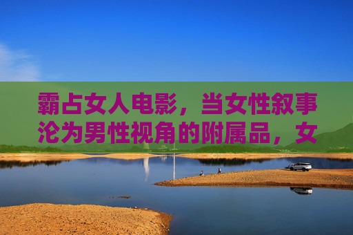 霸占女人电影,当女性叙事沦为男性视角的附属品,女性叙事沦为男性视角的附庸 霸占女人电影,当女性叙事沦为男性视角的附属品,女性叙事沦为男性视角的附庸