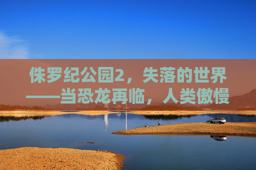 侏罗纪公园2,失落的世界——当恐龙再临,人类傲慢的代价 侏罗纪公园2,失落的世界——当恐龙再临,人类傲慢的代价