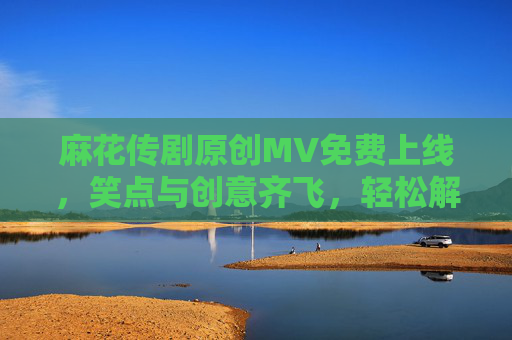 麻花传剧原创MV免费上线,笑点与创意齐飞,轻松解锁快乐时光,麻花传剧原创MV免费上线 笑点创意齐飞快乐时光 麻花传剧原创MV免费上线,笑点与创意齐飞,轻松解锁快乐时光,麻花传剧原创MV免费上线 笑点创意齐飞快乐时光
