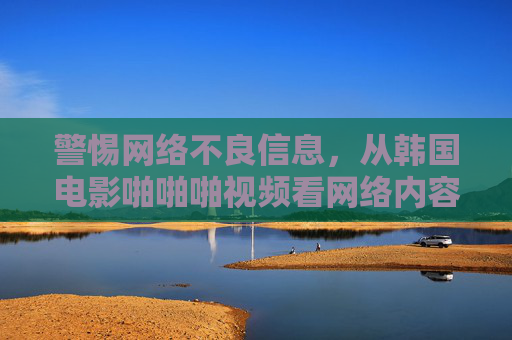 警惕网络不良信息,从韩国电影啪啪啪视频看网络内容规范的重要性,警惕网络不良信息,从韩国不良影视视频看内容规范重要性 警惕网络不良信息,从韩国电影啪啪啪视频看网络内容规范的重要性,警惕网络不良信息,从韩国不良影视视频看内容规范重要性