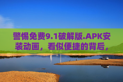 警惕免费9.1破解版.APK安装动画,看似便捷的背后,藏着多少安全隐患? 警惕免费9.1破解版.APK安装动画,看似便捷的背后,藏着多少安全隐患?